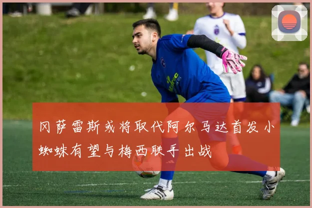 冈萨雷斯或将取代阿尔马达首发小蜘蛛有望与梅西联手出战